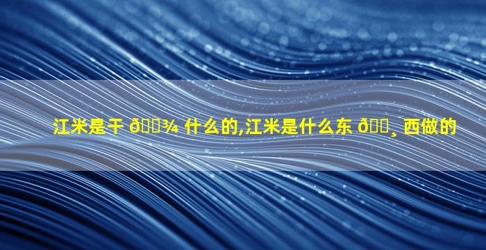 江米是干 🌾 什么的,江米是什么东 🌸 西做的